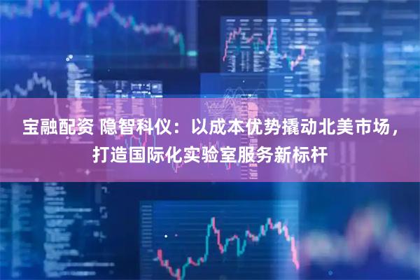 宝融配资 隐智科仪：以成本优势撬动北美市场，打造国际化实验室服务新标杆