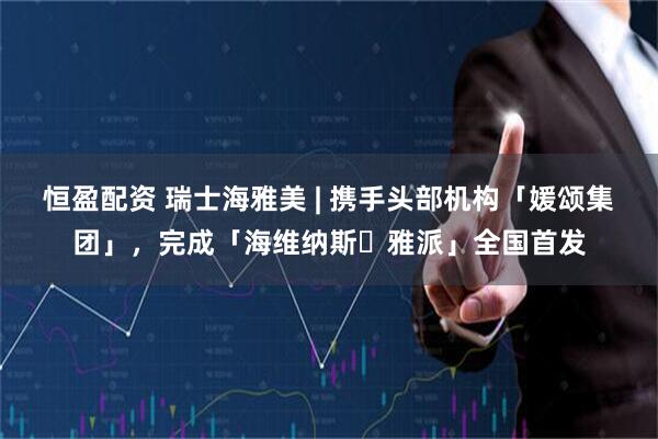 恒盈配资 瑞士海雅美 | 携手头部机构「媛颂集团」，完成「海维纳斯・雅派」全国首发