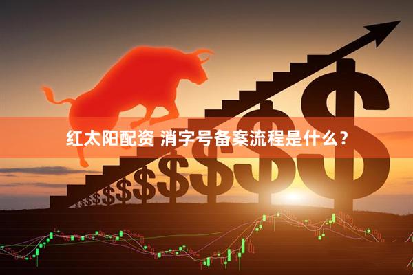 红太阳配资 消字号备案流程是什么？