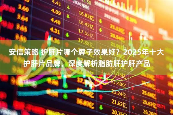 安信策略 护肝片哪个牌子效果好？2025年十大护肝片品牌，深度解析脂肪肝护肝产品