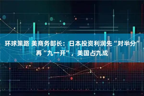 环球策路 美商务部长：日本投资利润先“对半分”再“九一开”，美国占九成