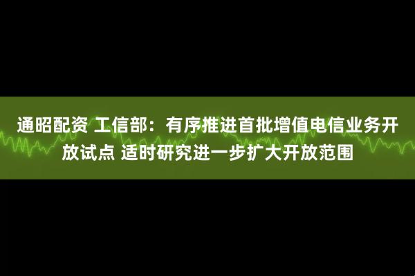 通昭配资 工信部：有序推进首批增值电信业务开放试点 适时研究进一步扩大开放范围