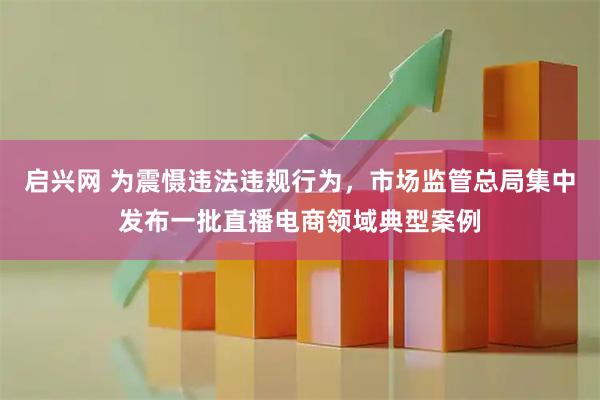 启兴网 为震慑违法违规行为，市场监管总局集中发布一批直播电商领域典型案例