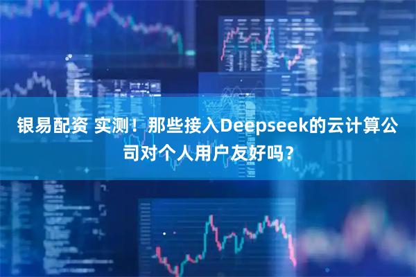 银易配资 实测！那些接入Deepseek的云计算公司对个人用户友好吗？