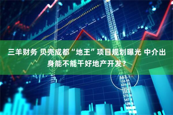 三羊财务 贝壳成都“地王”项目规划曝光 中介出身能不能干好地产开发？