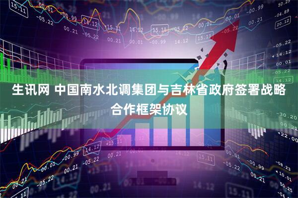 生讯网 中国南水北调集团与吉林省政府签署战略合作框架协议