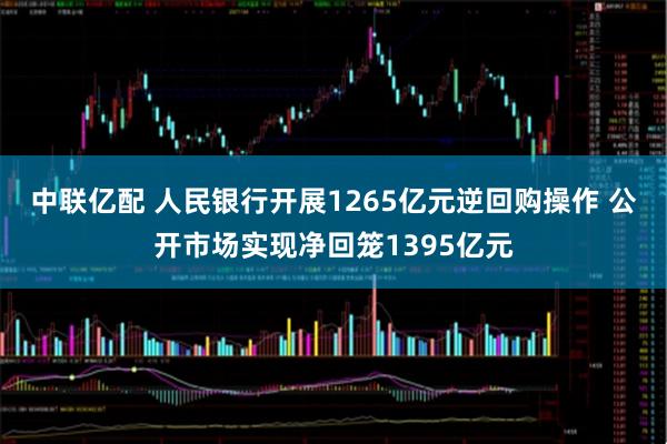 中联亿配 人民银行开展1265亿元逆回购操作 公开市场实现净回笼1395亿元