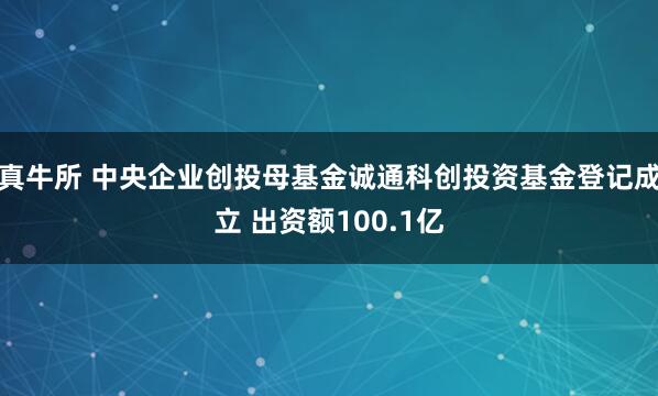 真牛所 中央企业创投母基金诚通科创投资基金登记成立 出资额100.1亿
