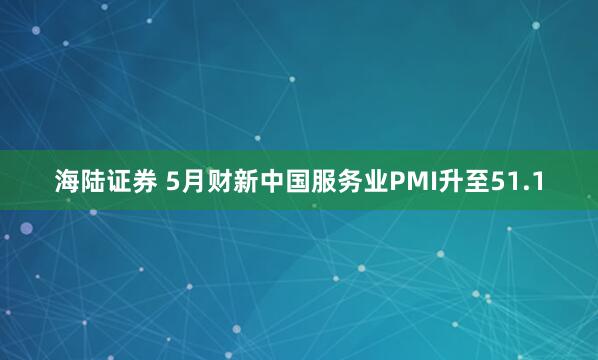 海陆证券 5月财新中国服务业PMI升至51.1