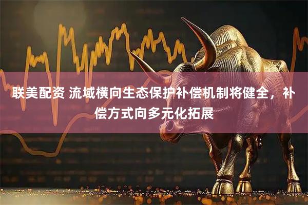 联美配资 流域横向生态保护补偿机制将健全，补偿方式向多元化拓展