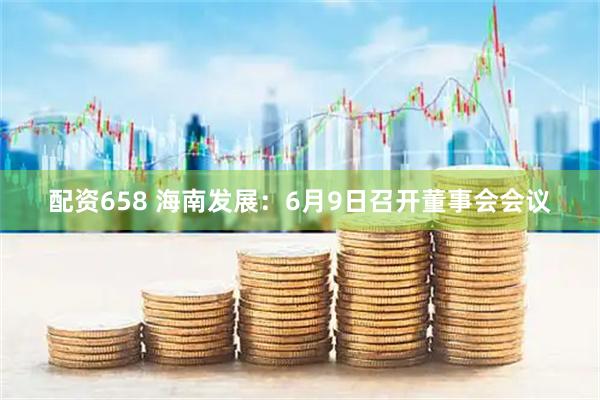 配资658 海南发展：6月9日召开董事会会议
