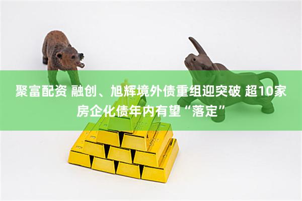 聚富配资 融创、旭辉境外债重组迎突破 超10家房企化债年内有望“落定”