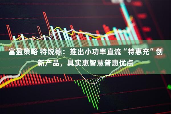 富盈策略 特锐德：推出小功率直流“特惠充”创新产品，具实惠智慧普惠优点