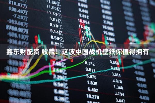 鑫东财配资 收藏！这波中国战机壁纸你值得拥有