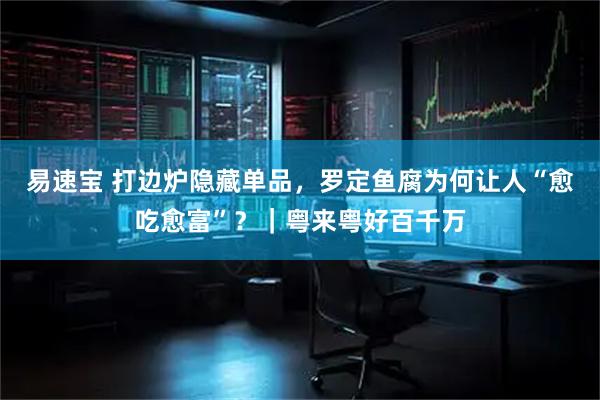 易速宝 打边炉隐藏单品，罗定鱼腐为何让人“愈吃愈富”？｜粤来粤好百千万