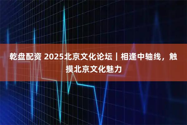 乾盘配资 2025北京文化论坛｜相逢中轴线，触摸北京文化魅力