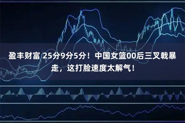 盈丰财富 25分9分5分！中国女篮00后三叉戟暴走，这打脸速度太解气！