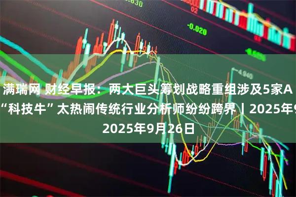 满瑞网 财经早报：两大巨头筹划战略重组涉及5家A股公司 “科技牛”太热闹传统行业分析师纷纷跨界丨2025年9月26日