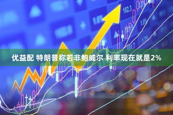 优益配 特朗普称若非鲍威尔 利率现在就是2%