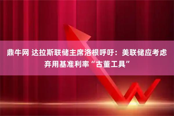鼎牛网 达拉斯联储主席洛根呼吁：美联储应考虑弃用基准利率“古董工具”
