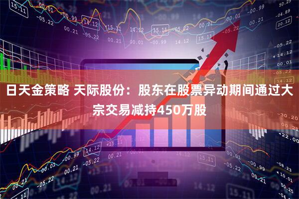 日天金策略 天际股份：股东在股票异动期间通过大宗交易减持450万股