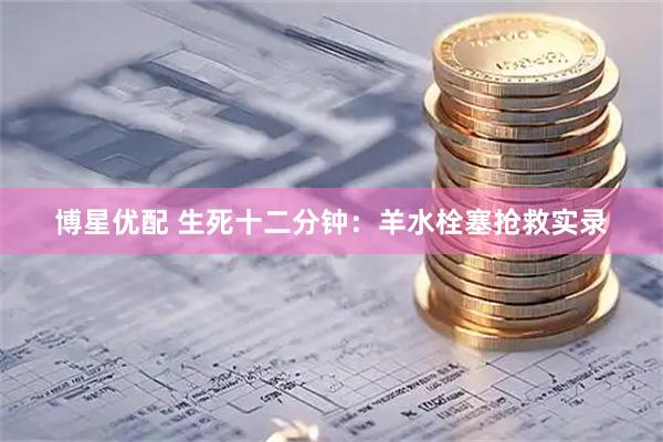 博星优配 生死十二分钟：羊水栓塞抢救实录