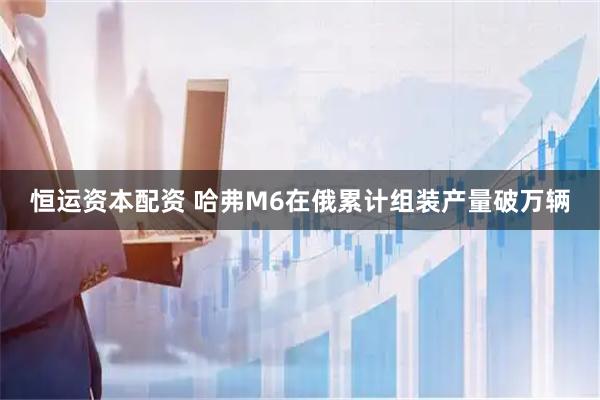 恒运资本配资 哈弗M6在俄累计组装产量破万辆