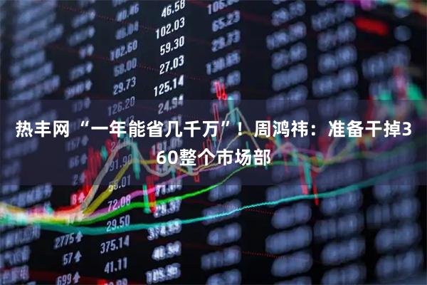 热丰网 “一年能省几千万”！周鸿祎：准备干掉360整个市场部