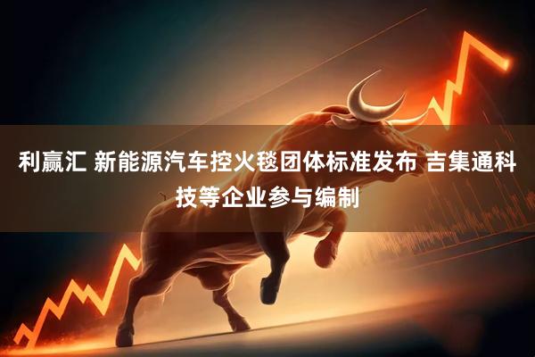 利赢汇 新能源汽车控火毯团体标准发布 吉集通科技等企业参与编制