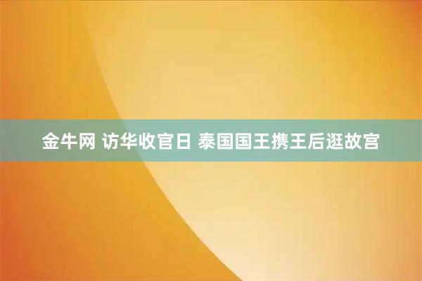 金牛网 访华收官日 泰国国王携王后逛故宫