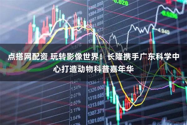 点搭网配资 玩转影像世界！长隆携手广东科学中心打造动物科普嘉年华