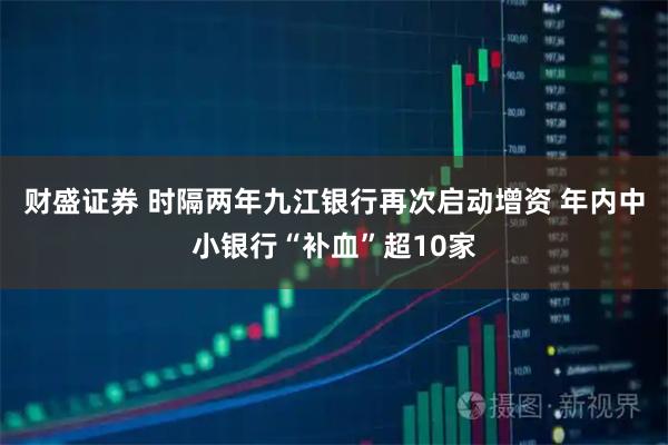 财盛证券 时隔两年九江银行再次启动增资 年内中小银行“补血”超10家