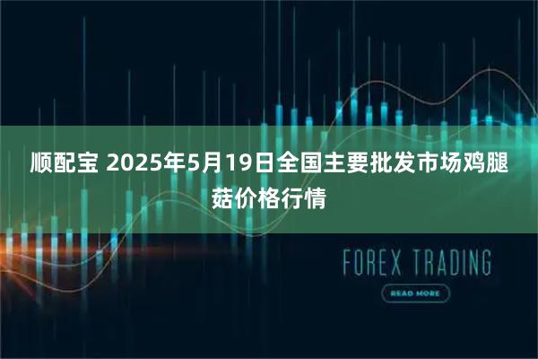 顺配宝 2025年5月19日全国主要批发市场鸡腿菇价格行情