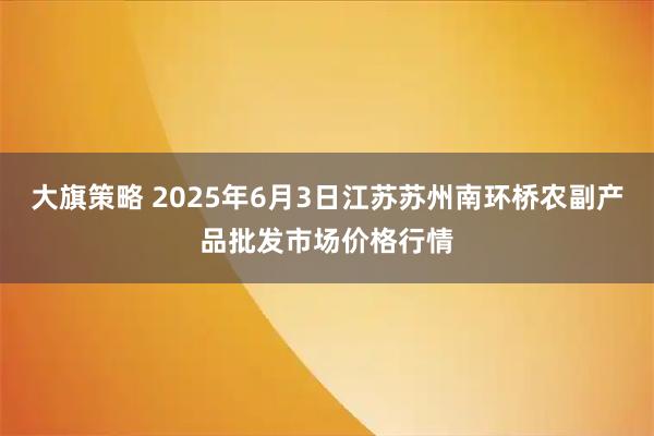 大旗策略 2025年6月3日江苏苏州南环桥农副产品批发市场价格行情