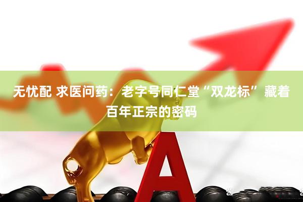 无忧配 求医问药：老字号同仁堂“双龙标” 藏着百年正宗的密码