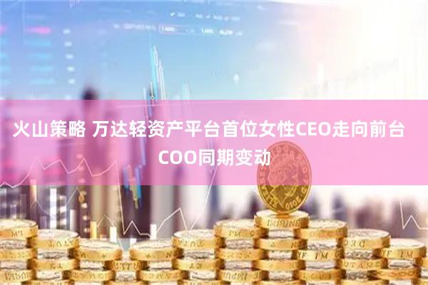 火山策略 万达轻资产平台首位女性CEO走向前台  COO同期变动