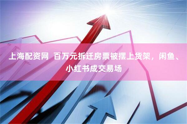 上海配资网  百万元拆迁房票被摆上货架，闲鱼、小红书成交易场