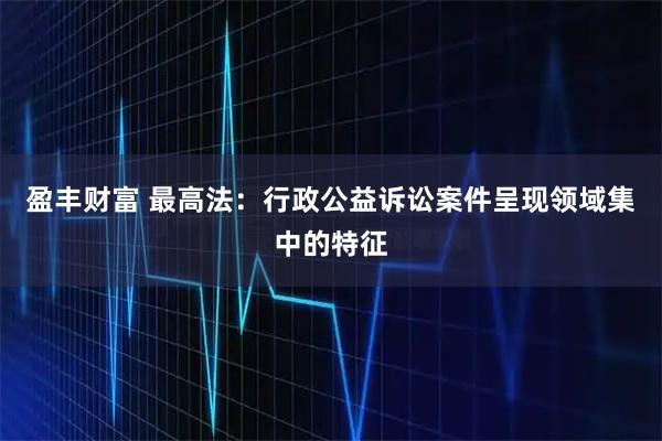 盈丰财富 最高法：行政公益诉讼案件呈现领域集中的特征