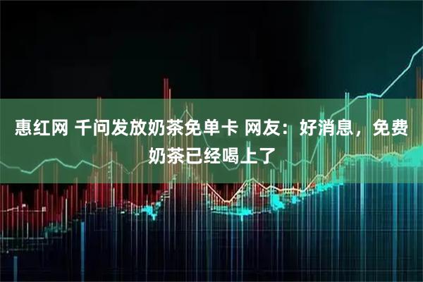 惠红网 千问发放奶茶免单卡 网友：好消息，免费奶茶已经喝上了