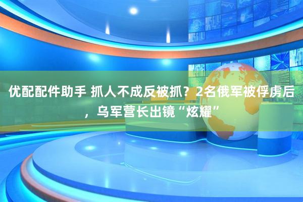 优配配件助手 抓人不成反被抓？2名俄军被俘虏后，乌军营长出镜“炫耀”