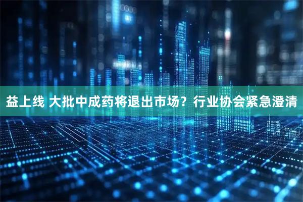 益上线 大批中成药将退出市场？行业协会紧急澄清