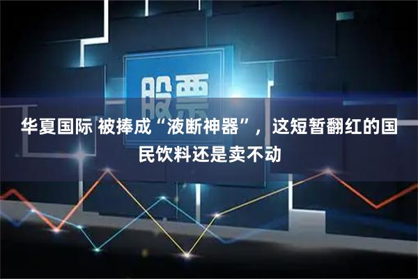 华夏国际 被捧成“液断神器”，这短暂翻红的国民饮料还是卖不动