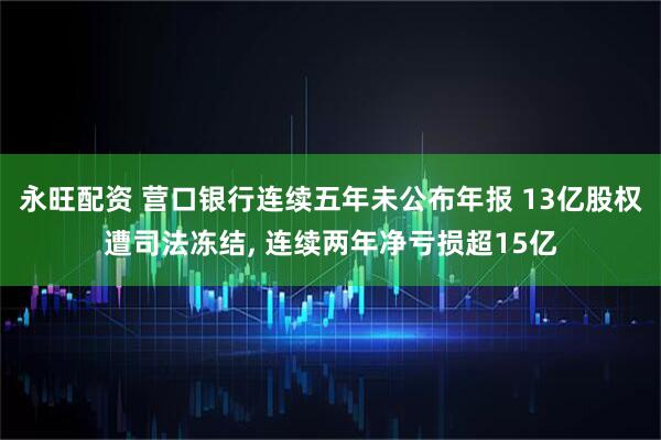永旺配资 营口银行连续五年未公布年报 13亿股权遭司法冻结, 连续两年净亏损超15亿