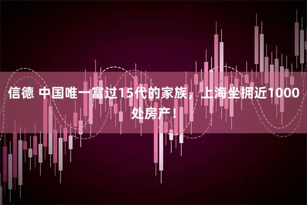 信德 中国唯一富过15代的家族，上海坐拥近1000处房产！