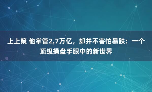 上上策 他掌管2.7万亿，却并不害怕暴跌：一个顶级操盘手眼中的新世界