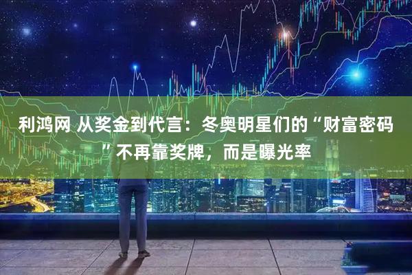 利鸿网 从奖金到代言：冬奥明星们的“财富密码”不再靠奖牌，而是曝光率