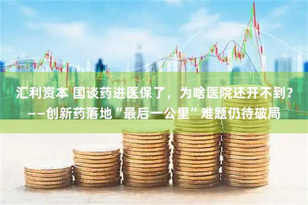 汇利资本 国谈药进医保了，为啥医院还开不到？——创新药落地“最后一公里”难题仍待破局