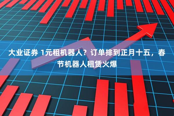 大业证券 1元租机器人？订单排到正月十五，春节机器人租赁火爆