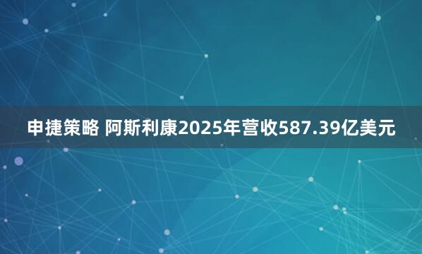 申捷策略 阿斯利康2025年营收587.39亿美元