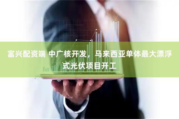 富兴配资端 中广核开发，马来西亚单体最大漂浮式光伏项目开工
